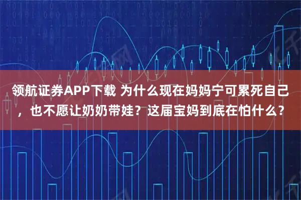 领航证券APP下载 为什么现在妈妈宁可累死自己，也不愿让奶奶带娃？这届宝妈到底在怕什么？