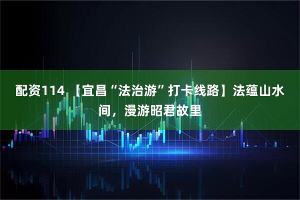 配资114 【宜昌“法治游”打卡线路】法蕴山水间，漫游昭君故里