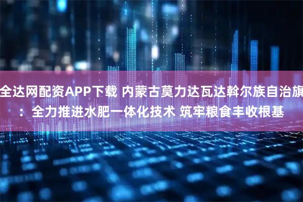 全达网配资APP下载 内蒙古莫力达瓦达斡尔族自治旗：全力推进水肥一体化技术 筑牢粮食丰收根基