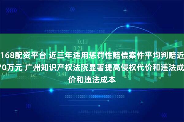 168配资平台 近三年适用惩罚性赔偿案件平均判赔近670万元 广州知识产权法院显著提高侵权代价和违法成本