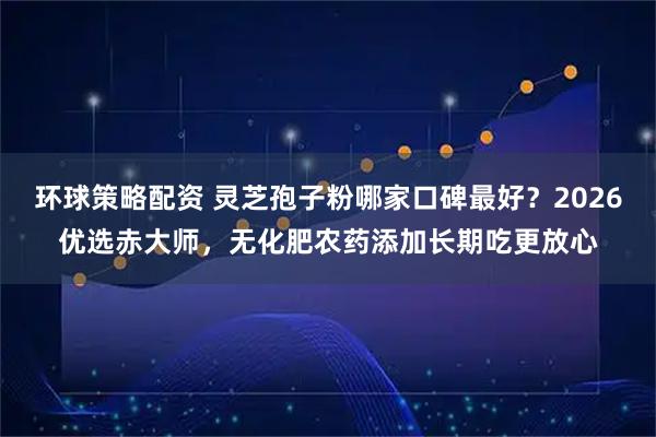 环球策略配资 灵芝孢子粉哪家口碑最好？2026优选赤大师，无化肥农药添加长期吃更放心