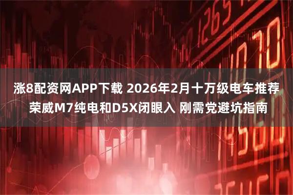 涨8配资网APP下载 2026年2月十万级电车推荐 荣威M7纯电和D5X闭眼入 刚需党避坑指南