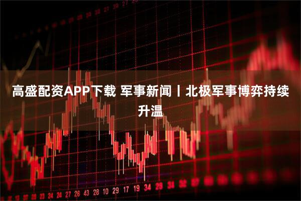 高盛配资APP下载 军事新闻丨北极军事博弈持续升温