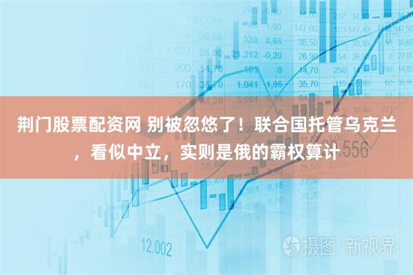 荆门股票配资网 别被忽悠了！联合国托管乌克兰，看似中立，实则是俄的霸权算计